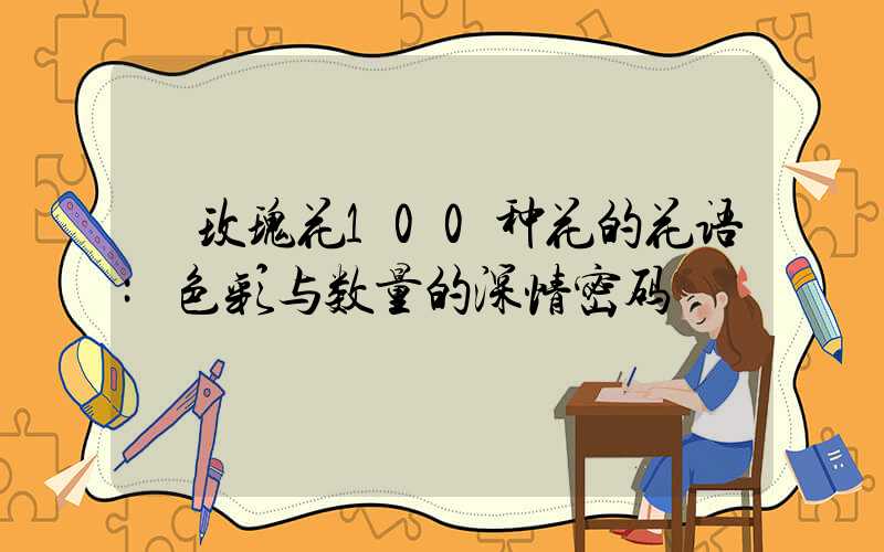 玫瑰花100种花的花语:色彩与数量的深情密码